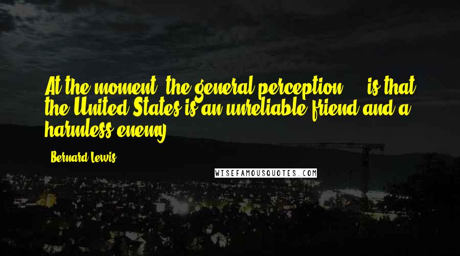 Bernard Lewis Quotes: At the moment, the general perception ... is that the United States is an unreliable friend and a harmless enemy.