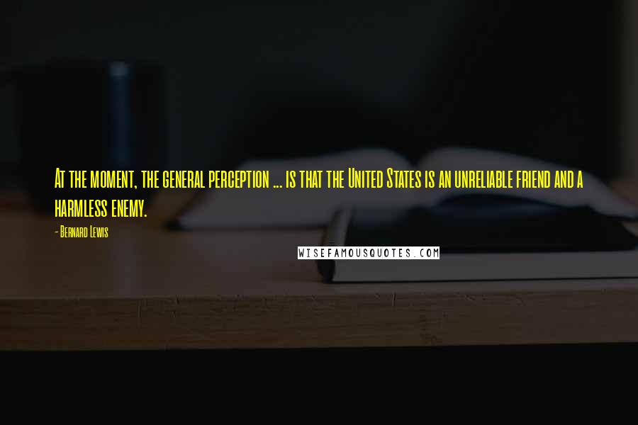 Bernard Lewis Quotes: At the moment, the general perception ... is that the United States is an unreliable friend and a harmless enemy.