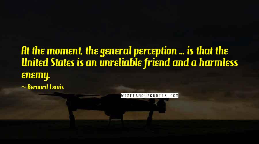 Bernard Lewis Quotes: At the moment, the general perception ... is that the United States is an unreliable friend and a harmless enemy.