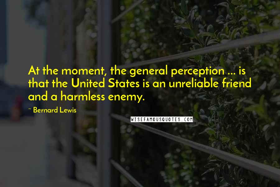 Bernard Lewis Quotes: At the moment, the general perception ... is that the United States is an unreliable friend and a harmless enemy.