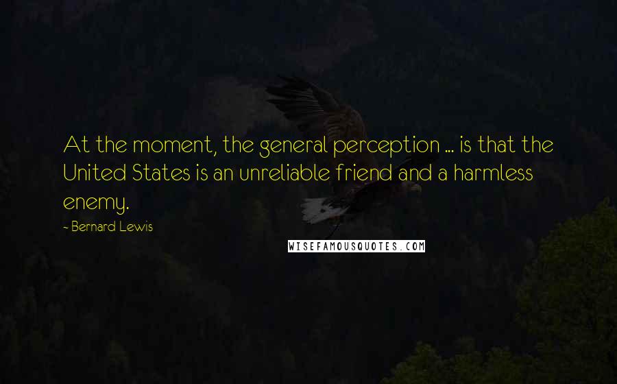 Bernard Lewis Quotes: At the moment, the general perception ... is that the United States is an unreliable friend and a harmless enemy.