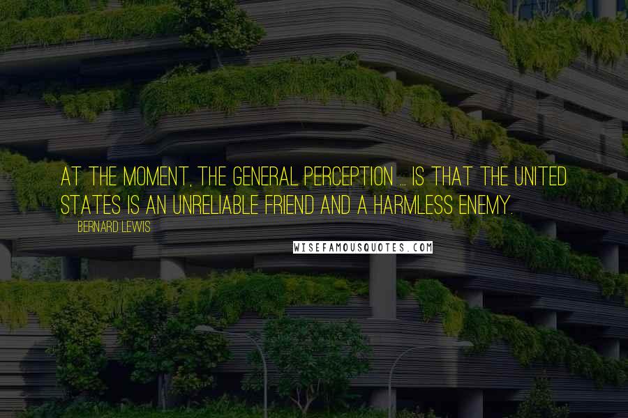 Bernard Lewis Quotes: At the moment, the general perception ... is that the United States is an unreliable friend and a harmless enemy.