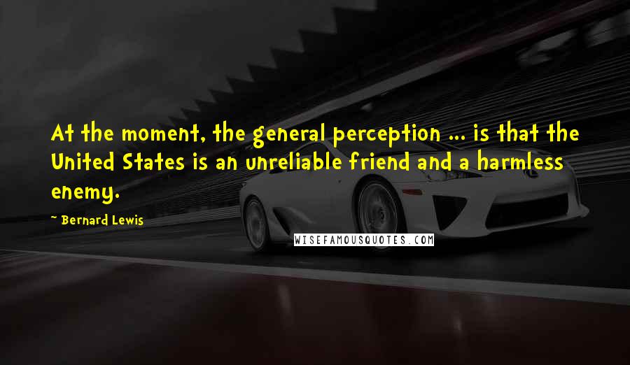 Bernard Lewis Quotes: At the moment, the general perception ... is that the United States is an unreliable friend and a harmless enemy.
