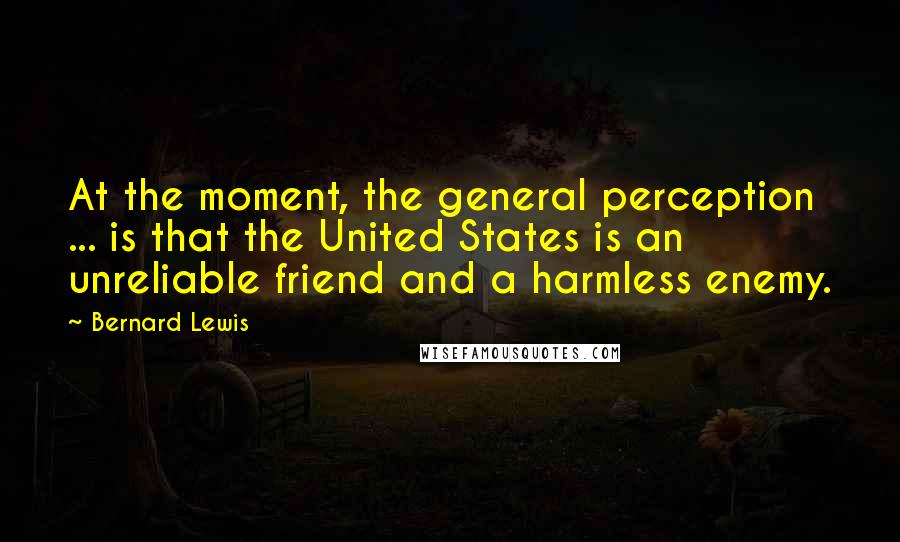 Bernard Lewis Quotes: At the moment, the general perception ... is that the United States is an unreliable friend and a harmless enemy.