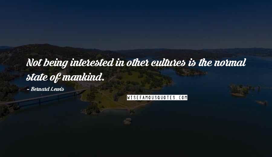 Bernard Lewis Quotes: Not being interested in other cultures is the normal state of mankind.