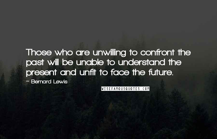 Bernard Lewis Quotes: Those who are unwilling to confront the past will be unable to understand the present and unfit to face the future.