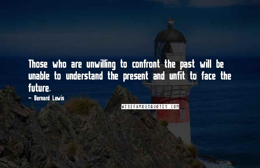 Bernard Lewis Quotes: Those who are unwilling to confront the past will be unable to understand the present and unfit to face the future.