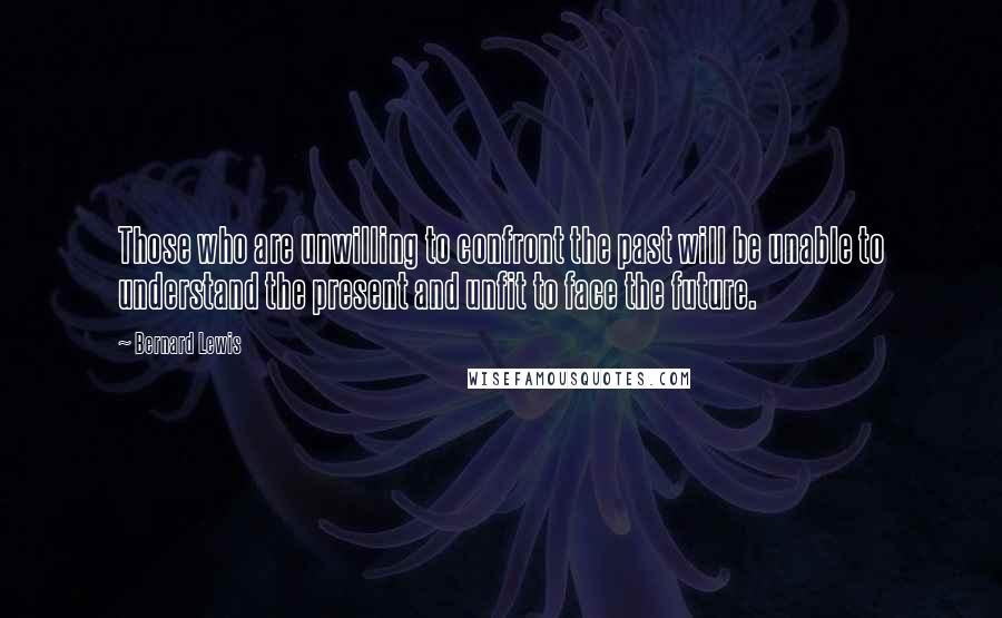 Bernard Lewis Quotes: Those who are unwilling to confront the past will be unable to understand the present and unfit to face the future.
