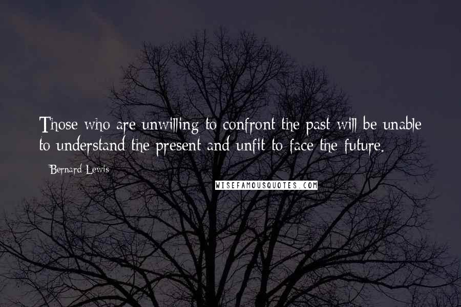 Bernard Lewis Quotes: Those who are unwilling to confront the past will be unable to understand the present and unfit to face the future.