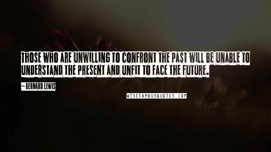 Bernard Lewis Quotes: Those who are unwilling to confront the past will be unable to understand the present and unfit to face the future.