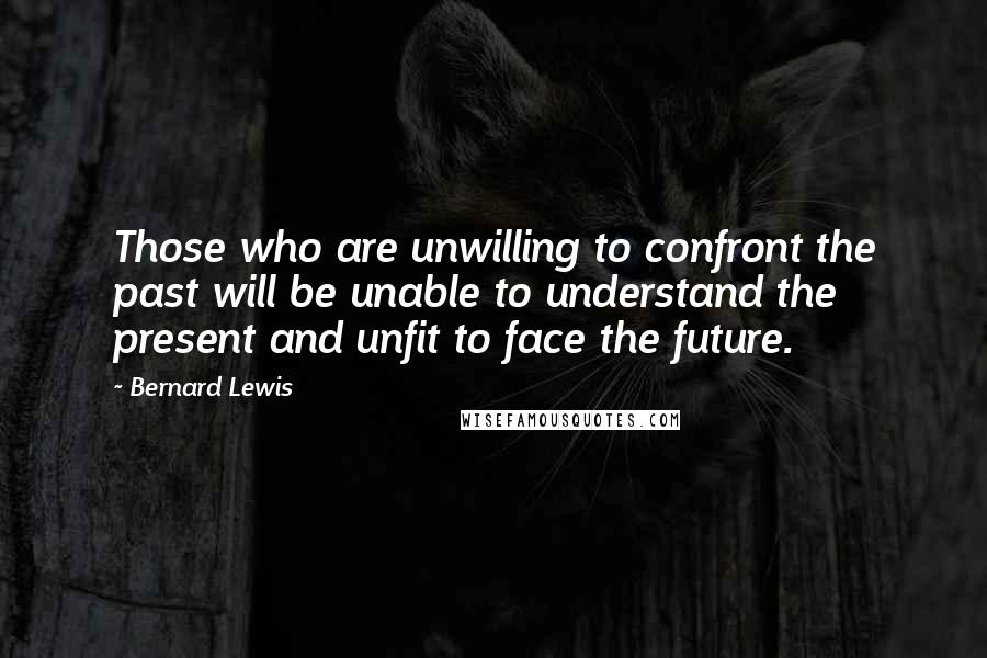 Bernard Lewis Quotes: Those who are unwilling to confront the past will be unable to understand the present and unfit to face the future.