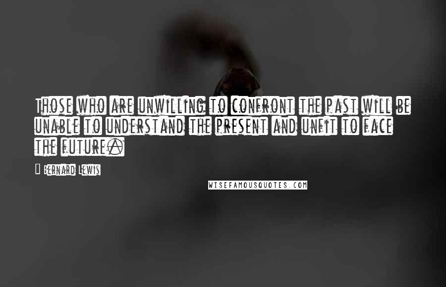 Bernard Lewis Quotes: Those who are unwilling to confront the past will be unable to understand the present and unfit to face the future.