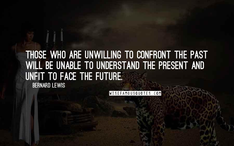 Bernard Lewis Quotes: Those who are unwilling to confront the past will be unable to understand the present and unfit to face the future.