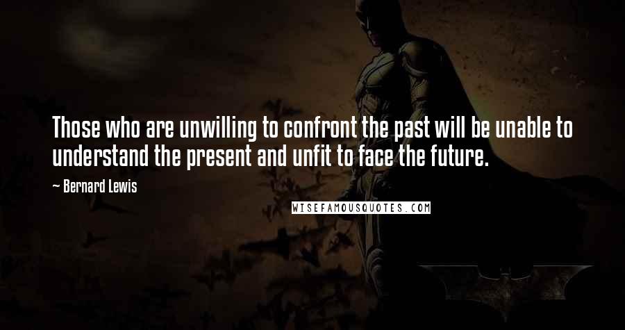 Bernard Lewis Quotes: Those who are unwilling to confront the past will be unable to understand the present and unfit to face the future.