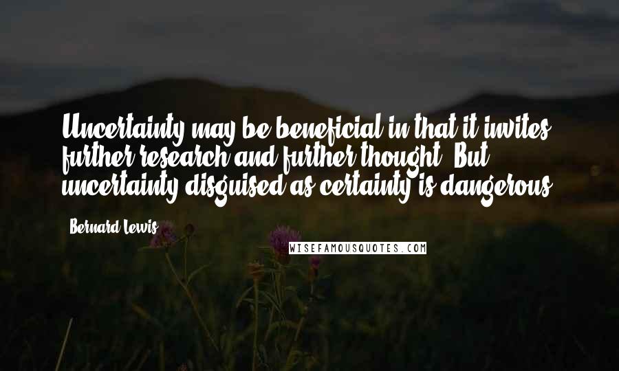 Bernard Lewis Quotes: Uncertainty may be beneficial in that it invites further research and further thought. But uncertainty disguised as certainty is dangerous.