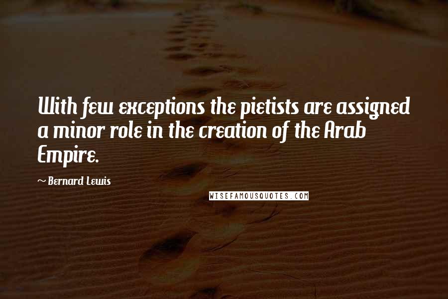 Bernard Lewis Quotes: With few exceptions the pietists are assigned a minor role in the creation of the Arab Empire.