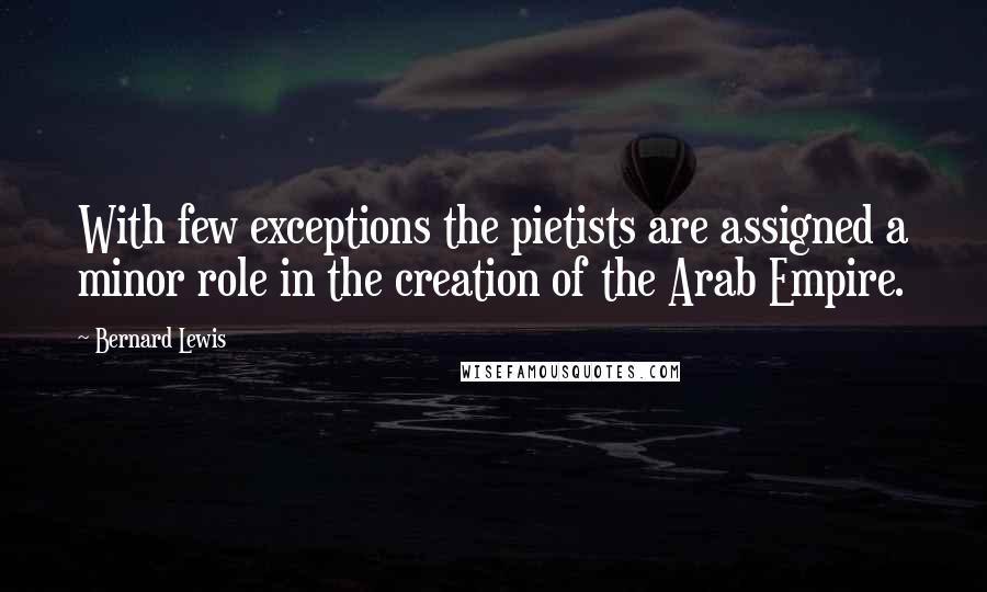 Bernard Lewis Quotes: With few exceptions the pietists are assigned a minor role in the creation of the Arab Empire.