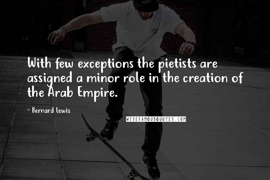 Bernard Lewis Quotes: With few exceptions the pietists are assigned a minor role in the creation of the Arab Empire.