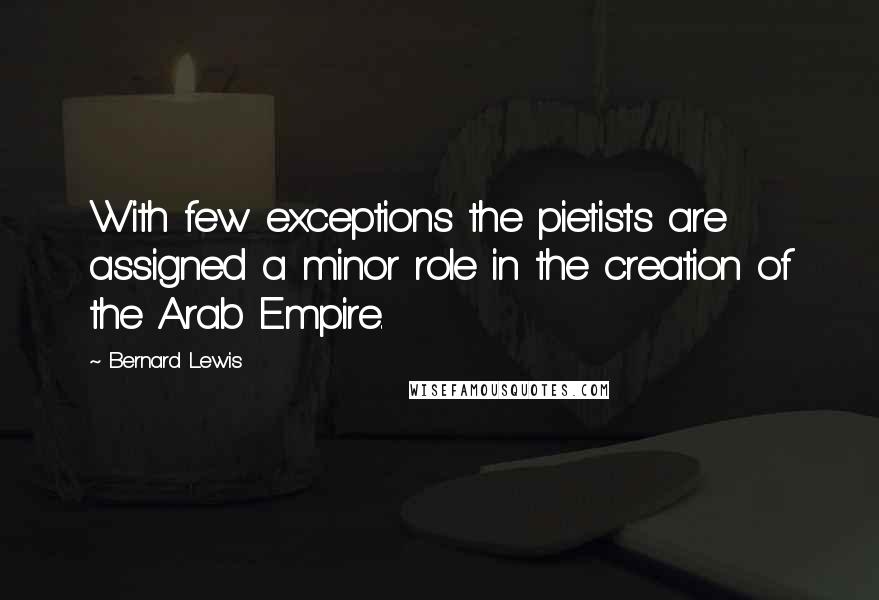 Bernard Lewis Quotes: With few exceptions the pietists are assigned a minor role in the creation of the Arab Empire.