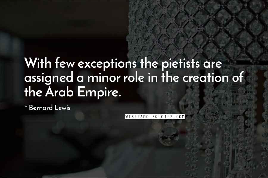 Bernard Lewis Quotes: With few exceptions the pietists are assigned a minor role in the creation of the Arab Empire.