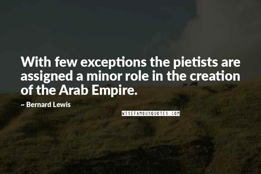 Bernard Lewis Quotes: With few exceptions the pietists are assigned a minor role in the creation of the Arab Empire.