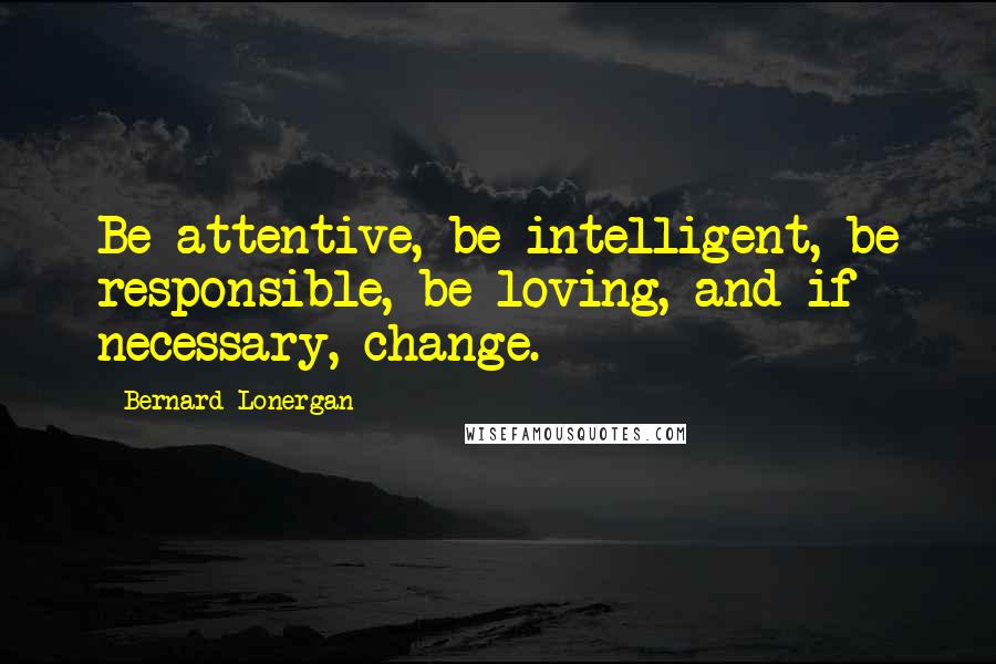 Bernard Lonergan Quotes: Be attentive, be intelligent, be responsible, be loving, and if necessary, change.