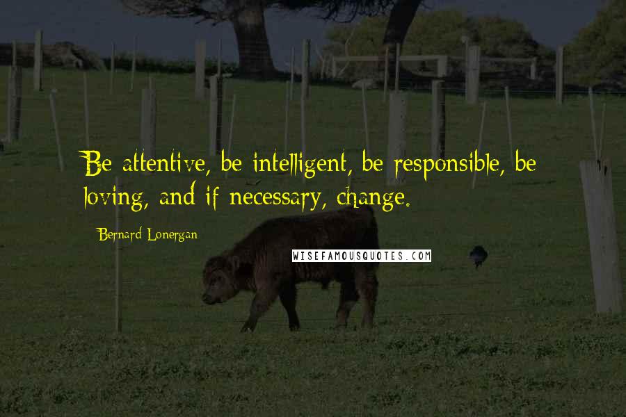 Bernard Lonergan Quotes: Be attentive, be intelligent, be responsible, be loving, and if necessary, change.