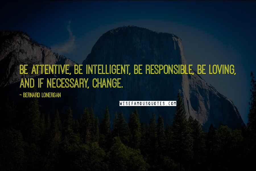 Bernard Lonergan Quotes: Be attentive, be intelligent, be responsible, be loving, and if necessary, change.