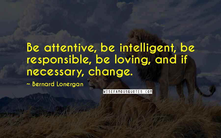 Bernard Lonergan Quotes: Be attentive, be intelligent, be responsible, be loving, and if necessary, change.