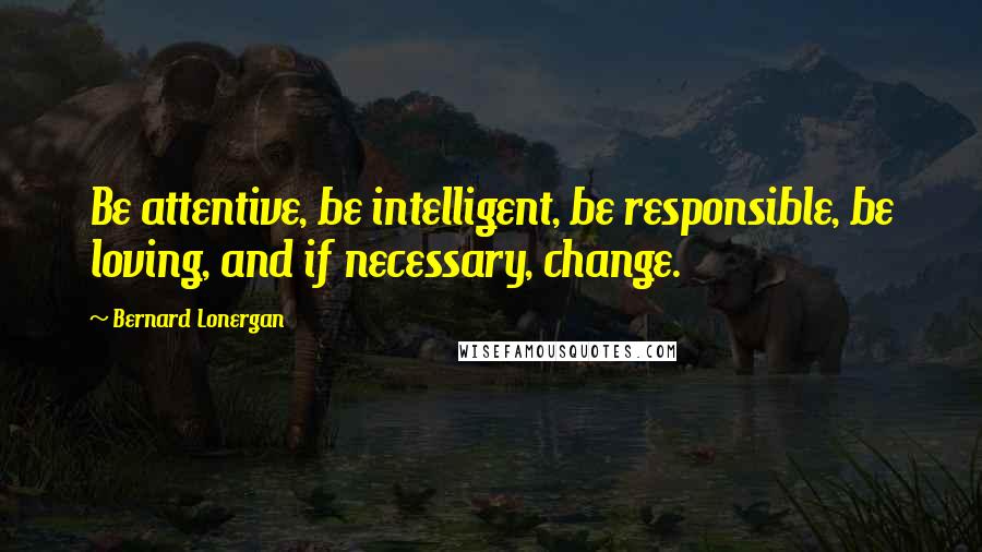 Bernard Lonergan Quotes: Be attentive, be intelligent, be responsible, be loving, and if necessary, change.