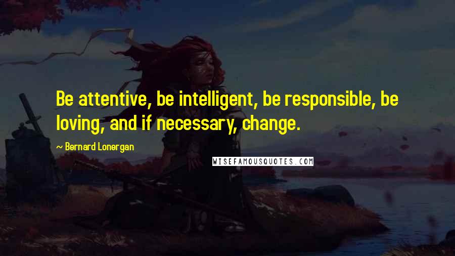 Bernard Lonergan Quotes: Be attentive, be intelligent, be responsible, be loving, and if necessary, change.