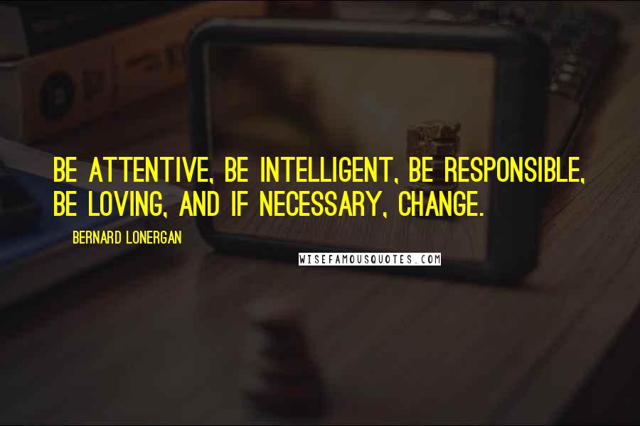 Bernard Lonergan Quotes: Be attentive, be intelligent, be responsible, be loving, and if necessary, change.