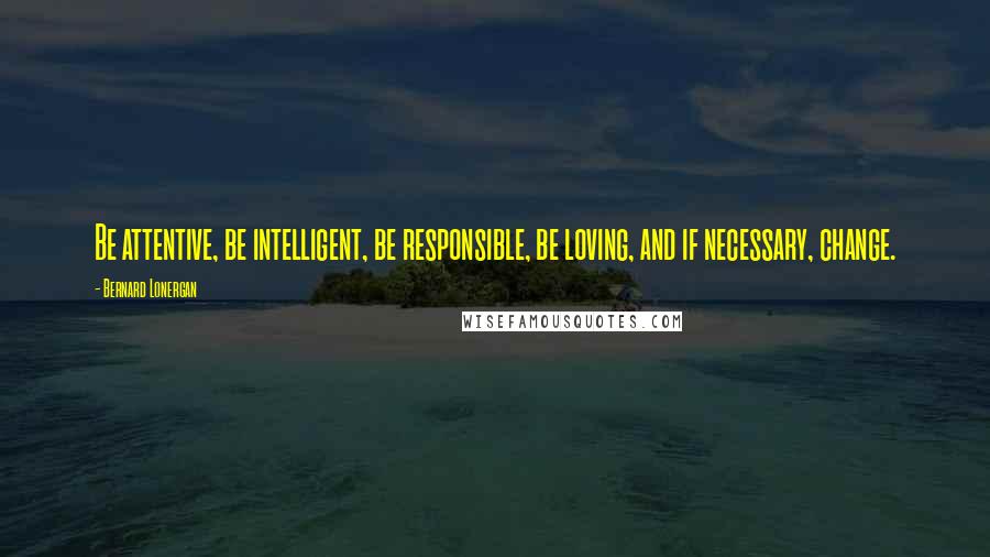 Bernard Lonergan Quotes: Be attentive, be intelligent, be responsible, be loving, and if necessary, change.