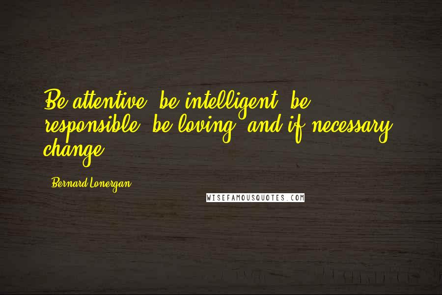 Bernard Lonergan Quotes: Be attentive, be intelligent, be responsible, be loving, and if necessary, change.