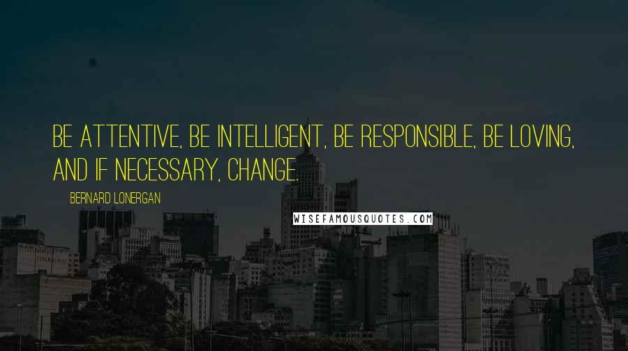 Bernard Lonergan Quotes: Be attentive, be intelligent, be responsible, be loving, and if necessary, change.