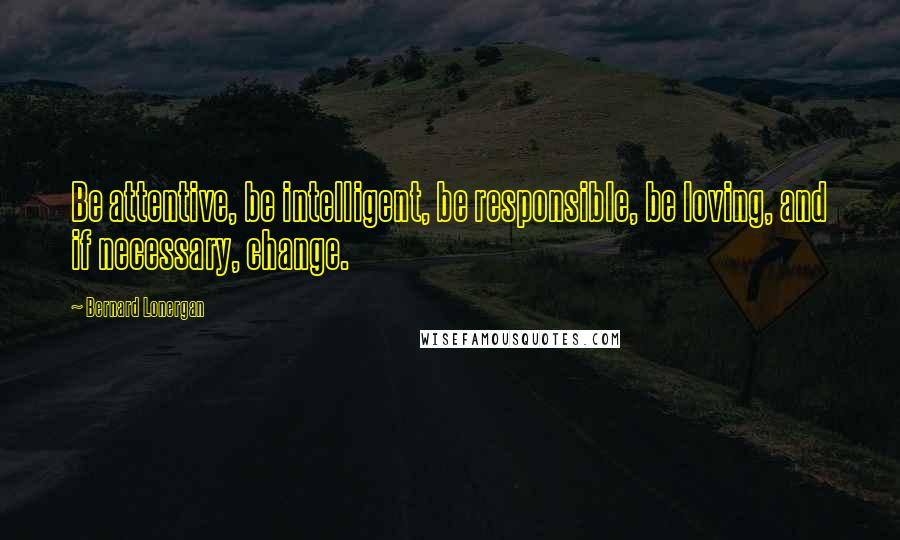 Bernard Lonergan Quotes: Be attentive, be intelligent, be responsible, be loving, and if necessary, change.