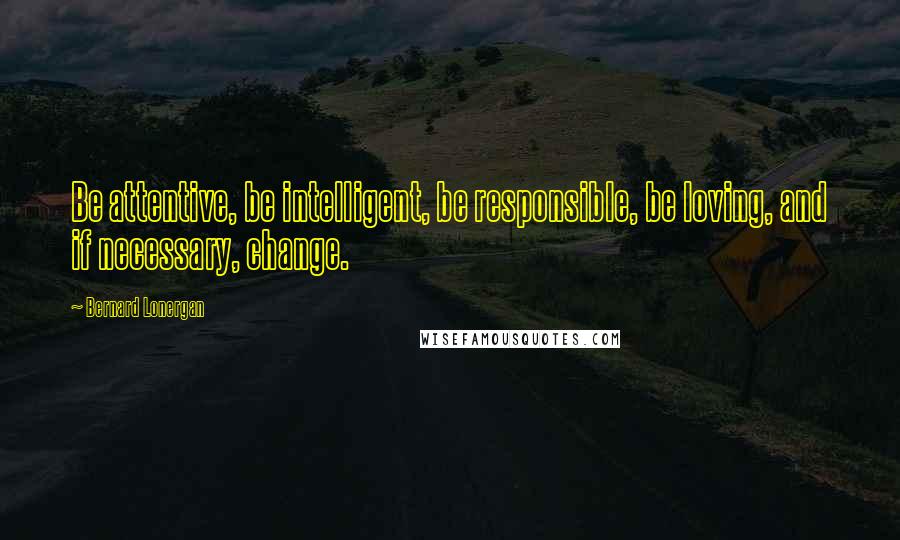 Bernard Lonergan Quotes: Be attentive, be intelligent, be responsible, be loving, and if necessary, change.