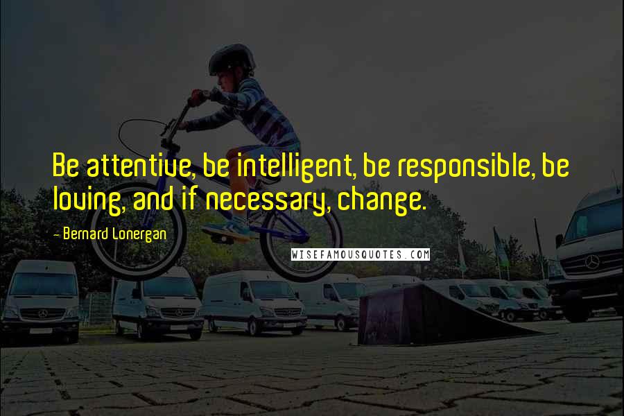 Bernard Lonergan Quotes: Be attentive, be intelligent, be responsible, be loving, and if necessary, change.