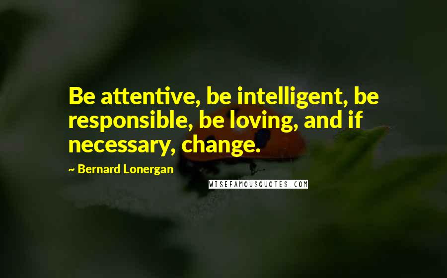 Bernard Lonergan Quotes: Be attentive, be intelligent, be responsible, be loving, and if necessary, change.