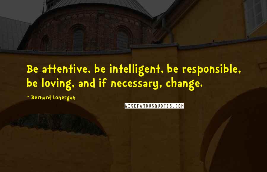 Bernard Lonergan Quotes: Be attentive, be intelligent, be responsible, be loving, and if necessary, change.