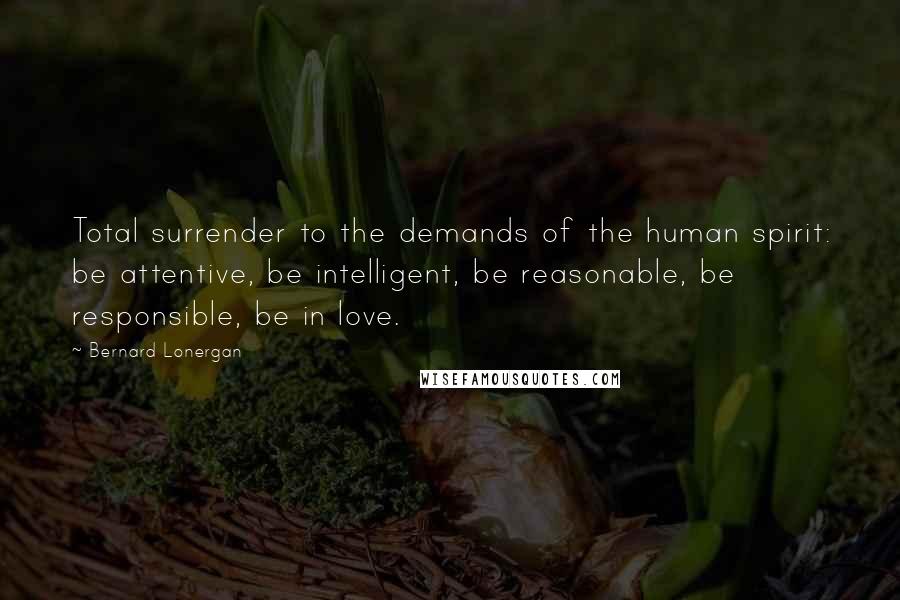 Bernard Lonergan Quotes: Total surrender to the demands of the human spirit: be attentive, be intelligent, be reasonable, be responsible, be in love.