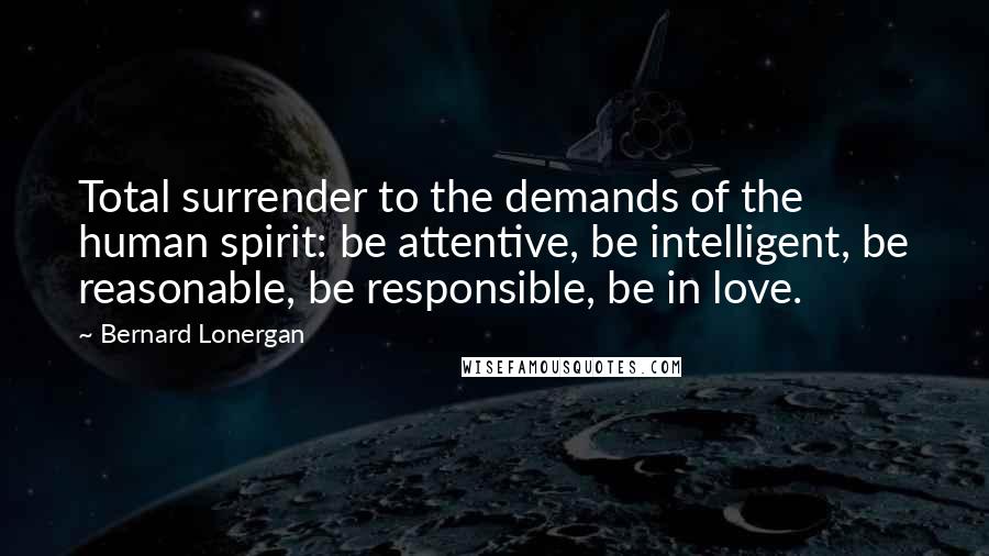 Bernard Lonergan Quotes: Total surrender to the demands of the human spirit: be attentive, be intelligent, be reasonable, be responsible, be in love.