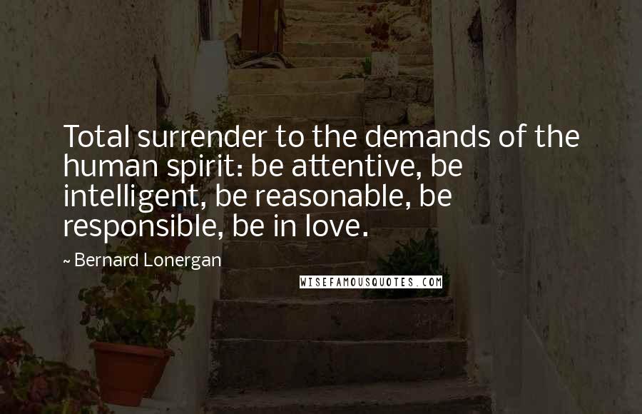 Bernard Lonergan Quotes: Total surrender to the demands of the human spirit: be attentive, be intelligent, be reasonable, be responsible, be in love.