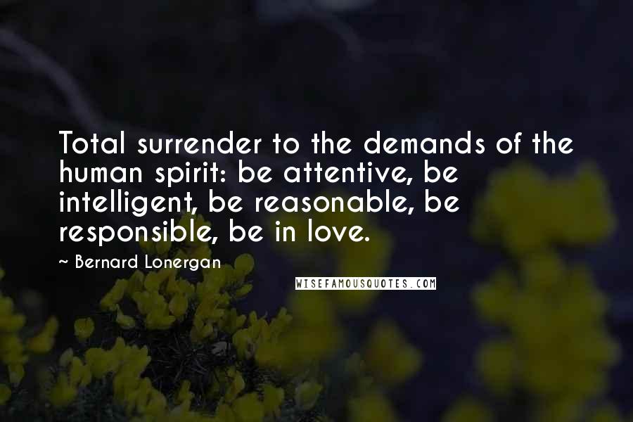 Bernard Lonergan Quotes: Total surrender to the demands of the human spirit: be attentive, be intelligent, be reasonable, be responsible, be in love.