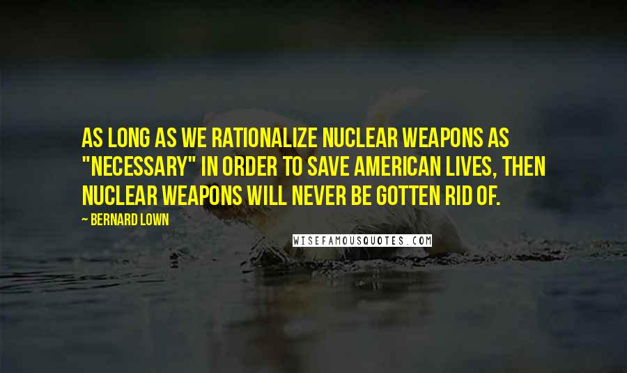 Bernard Lown Quotes: As long as we rationalize nuclear weapons as "necessary" in order to save American lives, then nuclear weapons will never be gotten rid of.