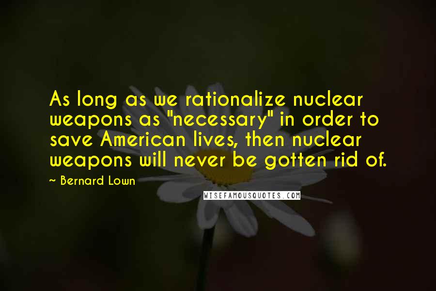 Bernard Lown Quotes: As long as we rationalize nuclear weapons as "necessary" in order to save American lives, then nuclear weapons will never be gotten rid of.
