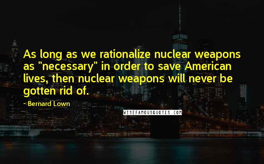Bernard Lown Quotes: As long as we rationalize nuclear weapons as "necessary" in order to save American lives, then nuclear weapons will never be gotten rid of.