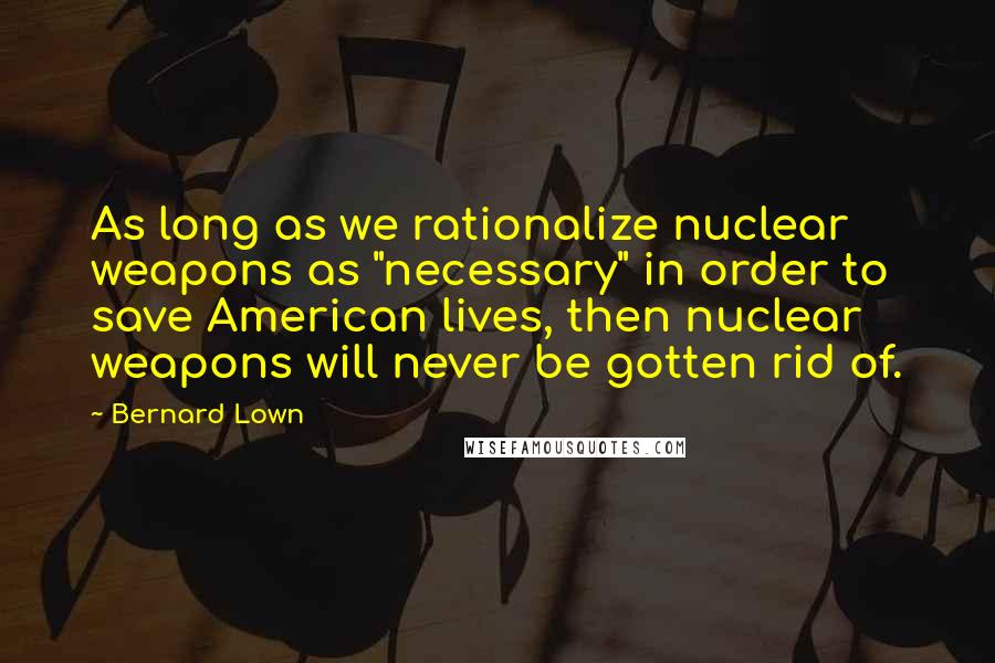 Bernard Lown Quotes: As long as we rationalize nuclear weapons as "necessary" in order to save American lives, then nuclear weapons will never be gotten rid of.