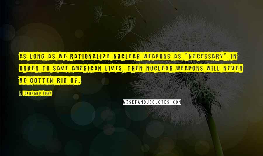 Bernard Lown Quotes: As long as we rationalize nuclear weapons as "necessary" in order to save American lives, then nuclear weapons will never be gotten rid of.