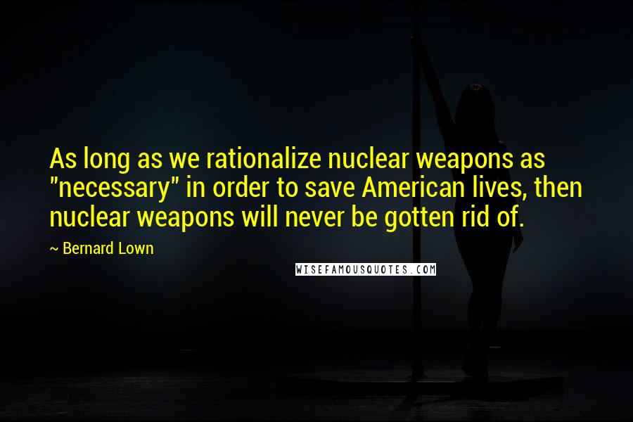 Bernard Lown Quotes: As long as we rationalize nuclear weapons as "necessary" in order to save American lives, then nuclear weapons will never be gotten rid of.